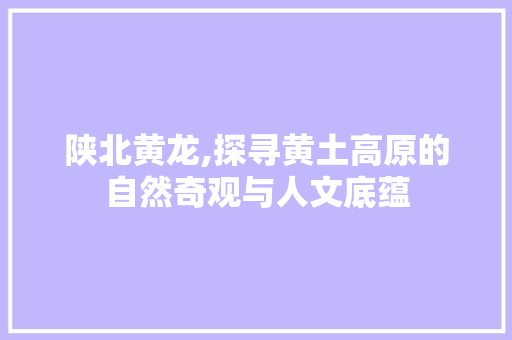 陕北黄龙,探寻黄土高原的自然奇观与人文底蕴