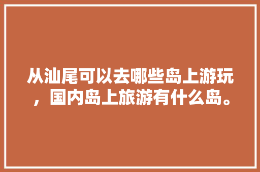 从汕尾可以去哪些岛上游玩，国内岛上旅游有什么岛。