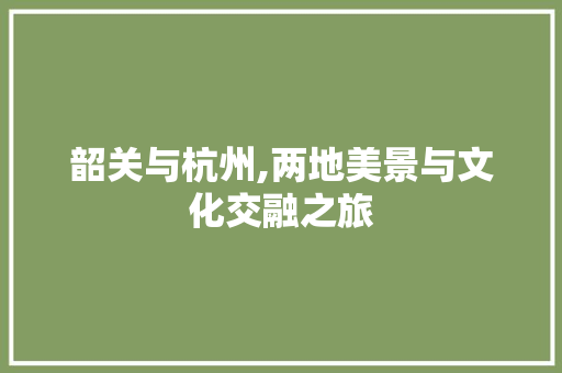 韶关与杭州,两地美景与文化交融之旅