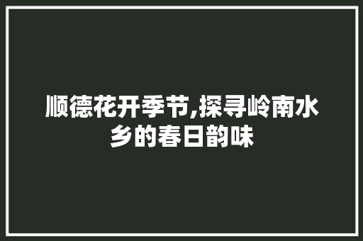 顺德花开季节,探寻岭南水乡的春日韵味