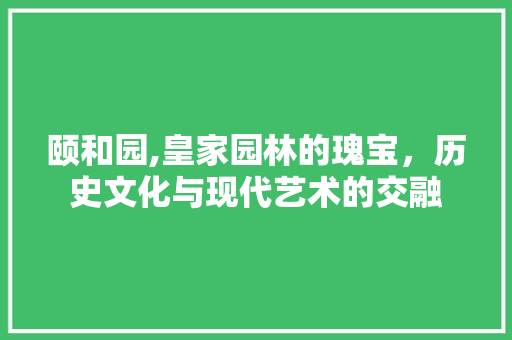 颐和园,皇家园林的瑰宝，历史文化与现代艺术的交融