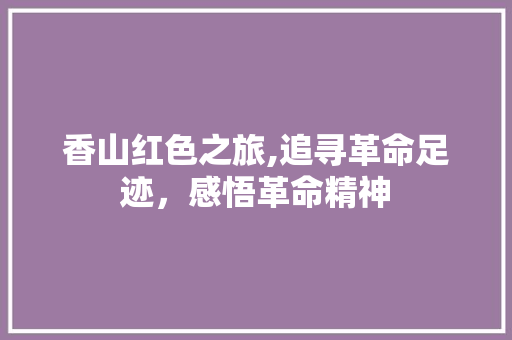 香山红色之旅,追寻革命足迹，感悟革命精神