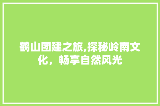 鹤山团建之旅,探秘岭南文化，畅享自然风光