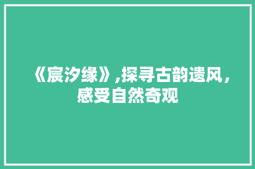 《宸汐缘》,探寻古韵遗风，感受自然奇观