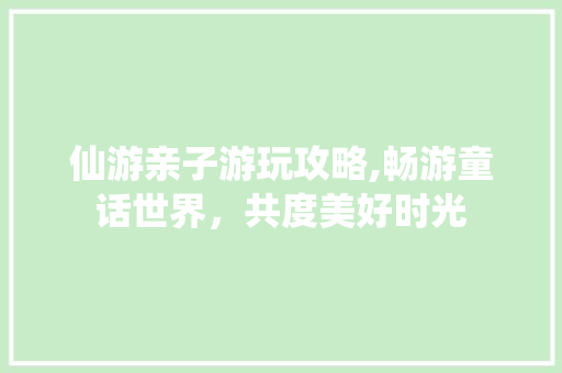 仙游亲子游玩攻略,畅游童话世界，共度美好时光