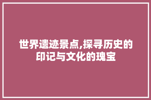 世界遗迹景点,探寻历史的印记与文化的瑰宝