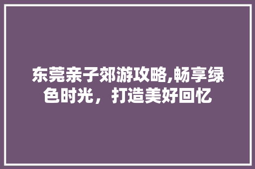 东莞亲子郊游攻略,畅享绿色时光，打造美好回忆