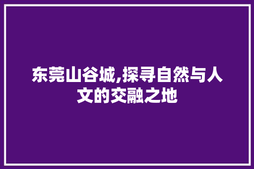 东莞山谷城,探寻自然与人文的交融之地