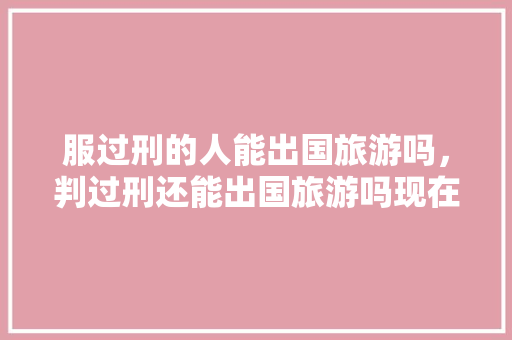 服过刑的人能出国旅游吗，判过刑还能出国旅游吗现在。