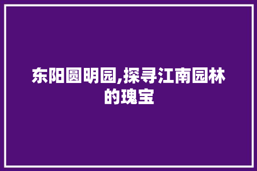 东阳圆明园,探寻江南园林的瑰宝