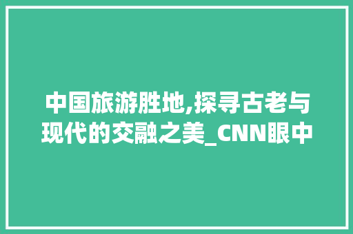 中国旅游胜地,探寻古老与现代的交融之美_CNN眼中的中国景观