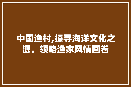 中国渔村,探寻海洋文化之源，领略渔家风情画卷