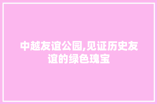 中越友谊公园,见证历史友谊的绿色瑰宝