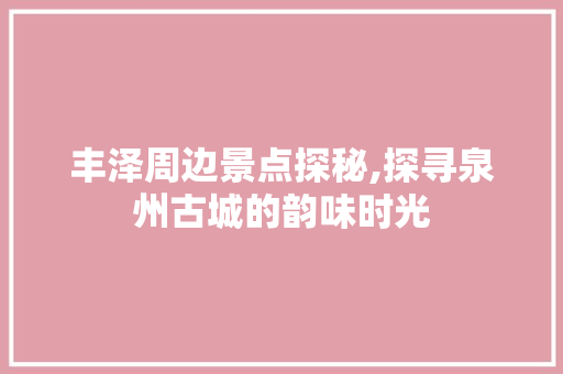 丰泽周边景点探秘,探寻泉州古城的韵味时光