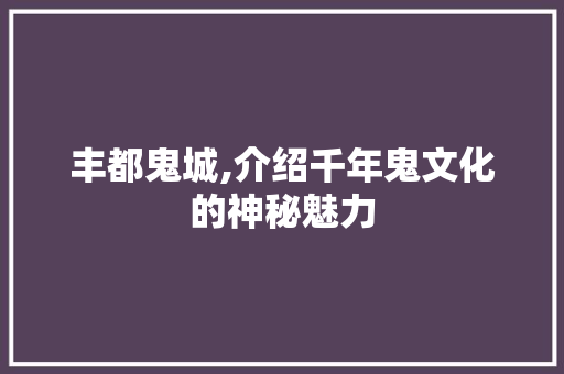 丰都鬼城,介绍千年鬼文化的神秘魅力