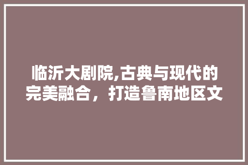 临沂大剧院,古典与现代的完美融合，打造鲁南地区文化新地标