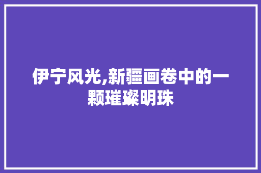 伊宁风光,新疆画卷中的一颗璀璨明珠