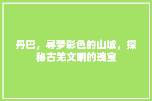 丹巴，寻梦彩色的山城，探秘古羌文明的瑰宝