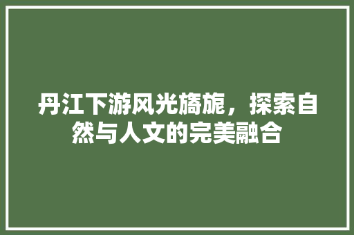 丹江下游风光旖旎，探索自然与人文的完美融合