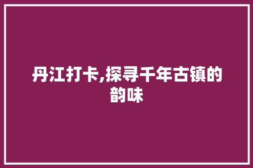 丹江打卡,探寻千年古镇的韵味