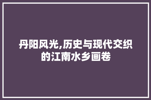 丹阳风光,历史与现代交织的江南水乡画卷