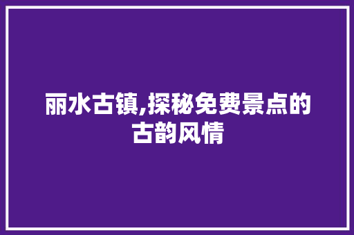 丽水古镇,探秘免费景点的古韵风情