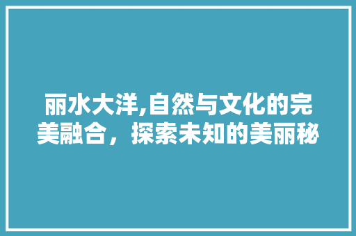 丽水大洋,自然与文化的完美融合，探索未知的美丽秘境