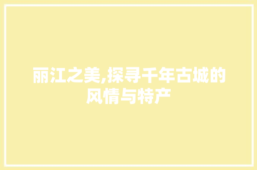 丽江之美,探寻千年古城的风情与特产