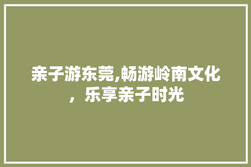 亲子游东莞,畅游岭南文化，乐享亲子时光