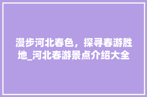 漫步河北春色，探寻春游胜地_河北春游景点介绍大全