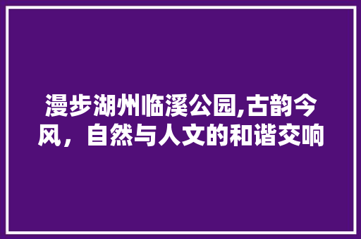 漫步湖州临溪公园,古韵今风，自然与人文的和谐交响