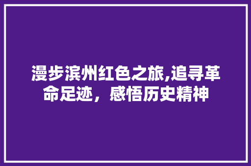 漫步滨州红色之旅,追寻革命足迹，感悟历史精神