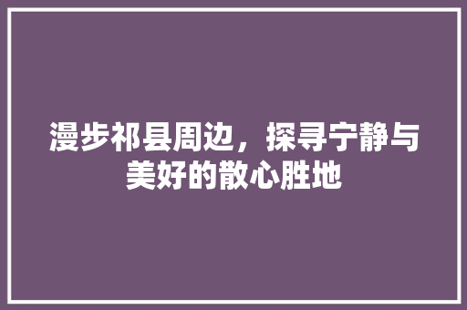 漫步祁县周边，探寻宁静与美好的散心胜地