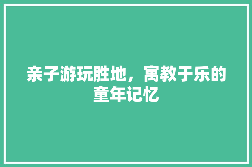 亲子游玩胜地，寓教于乐的童年记忆