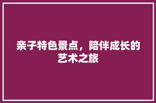 亲子特色景点，陪伴成长的艺术之旅