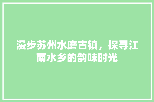 漫步苏州水磨古镇，探寻江南水乡的韵味时光  第1张