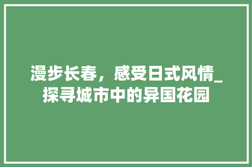 漫步长春，感受日式风情_探寻城市中的异国花园