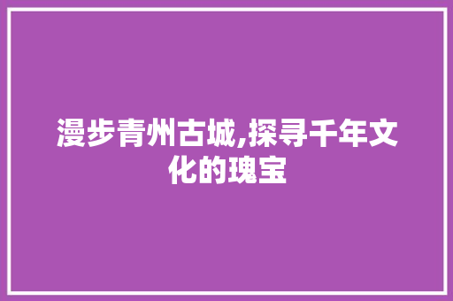 漫步青州古城,探寻千年文化的瑰宝