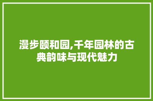 漫步颐和园,千年园林的古典韵味与现代魅力