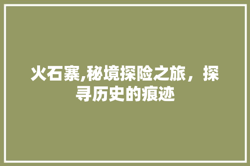 火石寨,秘境探险之旅，探寻历史的痕迹