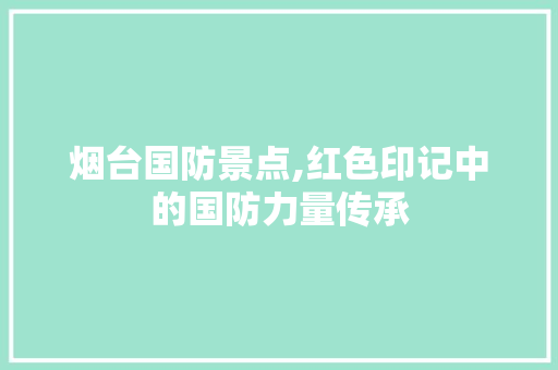 烟台国防景点,红色印记中的国防力量传承