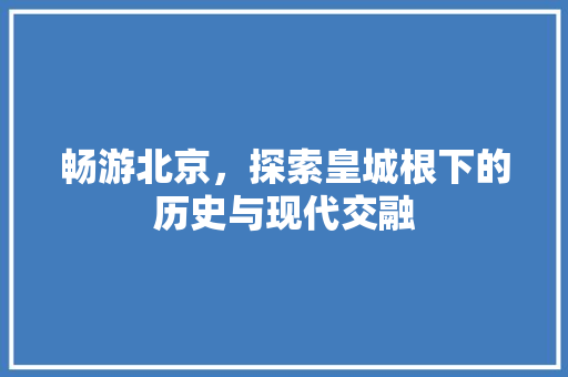 畅游北京，探索皇城根下的历史与现代交融