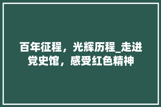 百年征程，光辉历程_走进党史馆，感受红色精神