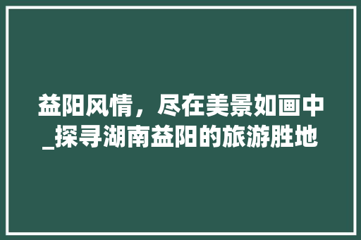 益阳风情，尽在美景如画中_探寻湖南益阳的旅游胜地