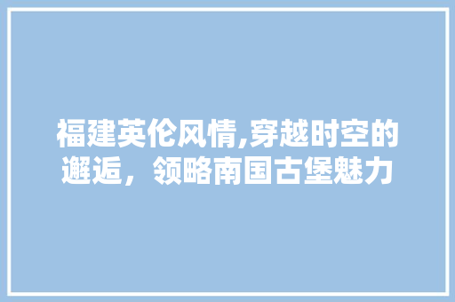 福建英伦风情,穿越时空的邂逅，领略南国古堡魅力