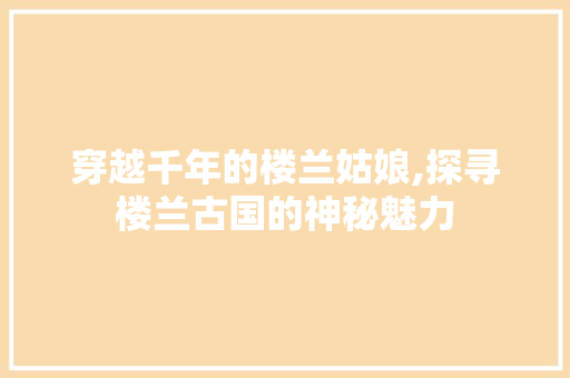 穿越千年的楼兰姑娘,探寻楼兰古国的神秘魅力