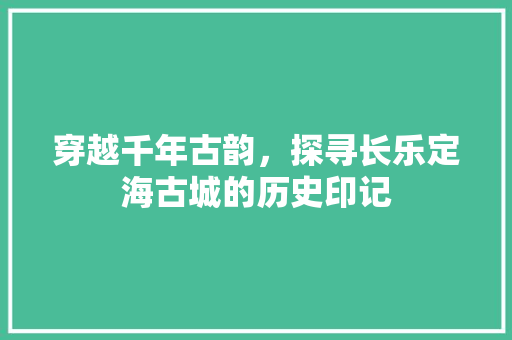 穿越千年古韵，探寻长乐定海古城的历史印记