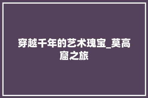 穿越千年的艺术瑰宝_莫高窟之旅