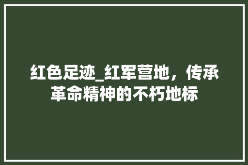 红色足迹_红军营地，传承革命精神的不朽地标