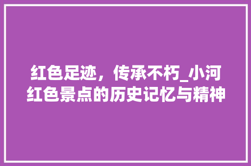 红色足迹，传承不朽_小河红色景点的历史记忆与精神传承